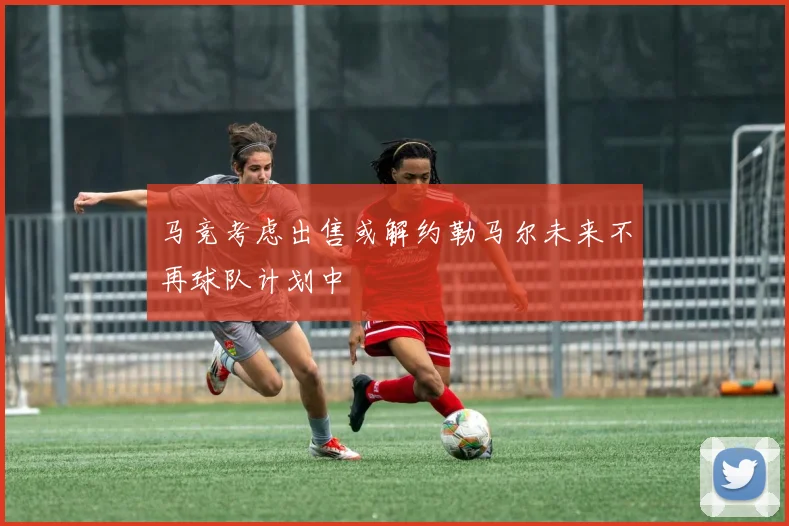 马竞考虑出售或解约勒马尔未来不再球队计划中
