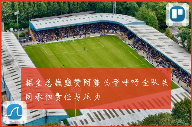掘金总裁盛赞阿隆戈登呼吁全队共同承担责任与压力
