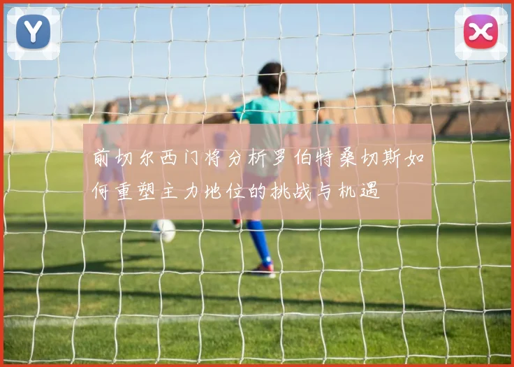 前切尔西门将分析罗伯特桑切斯如何重塑主力地位的挑战与机遇