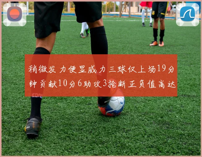 稍微发力便显威力三球仅上场19分钟贡献10分6助攻3抢断正负值高达22