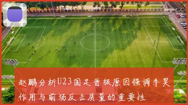 赵鹏分析U23国足晋级原因强调李昊作用与前场反击质量的重要性