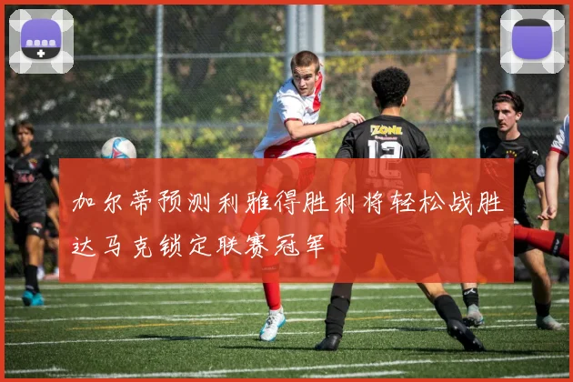 加尔蒂预测利雅得胜利将轻松战胜达马克锁定联赛冠军