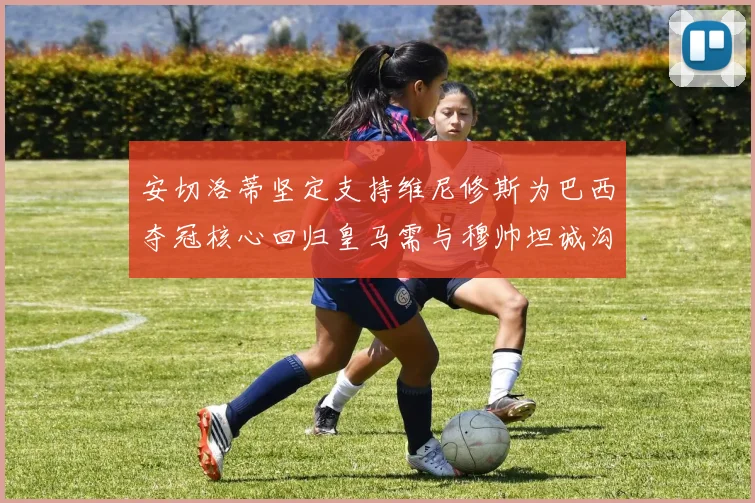 安切洛蒂坚定支持维尼修斯为巴西夺冠核心回归皇马需与穆帅坦诚沟通