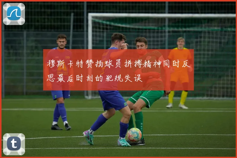 穆斯卡特赞扬球员拼搏精神同时反思最后时刻的犯规失误