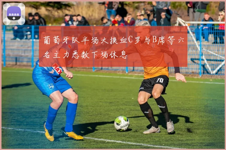 葡萄牙队半场大换血C罗与B席等六名主力悉数下场休息