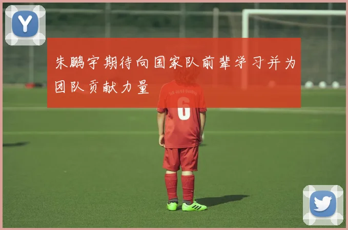 朱鹏宇期待向国家队前辈学习并为团队贡献力量