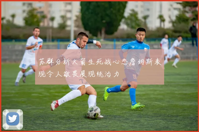 苏群分析火箭生死战心态詹姆斯表现令人敬畏展现统治力