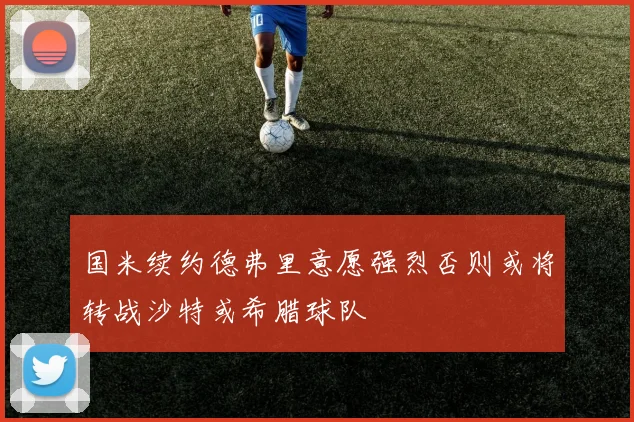 国米续约德弗里意愿强烈否则或将转战沙特或希腊球队