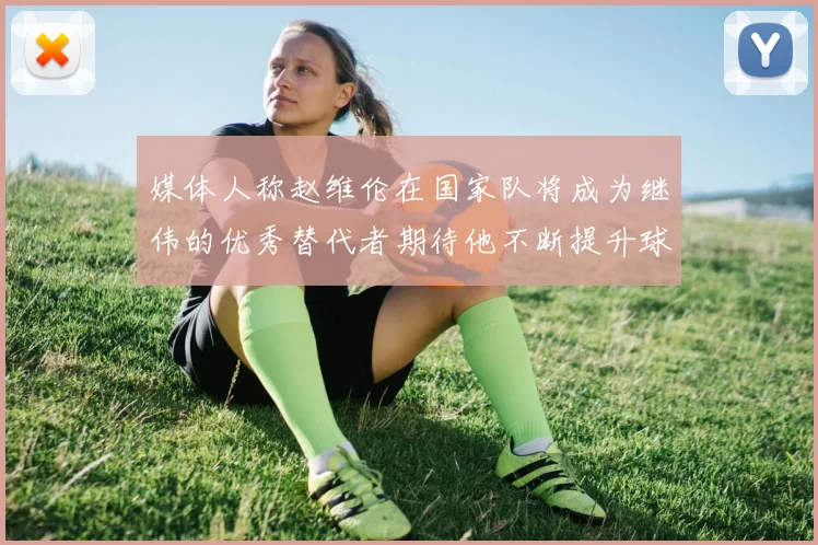 媒体人称赵维伦在国家队将成为继伟的优秀替代者期待他不断提升球技